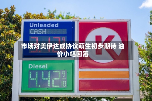 市场对美伊达成协议萌生初步期待 油价小幅回落