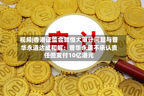 视频|香港证监会就恒大审计问题与普华永道达成和解：普华永道不承认责任但支付10亿港元